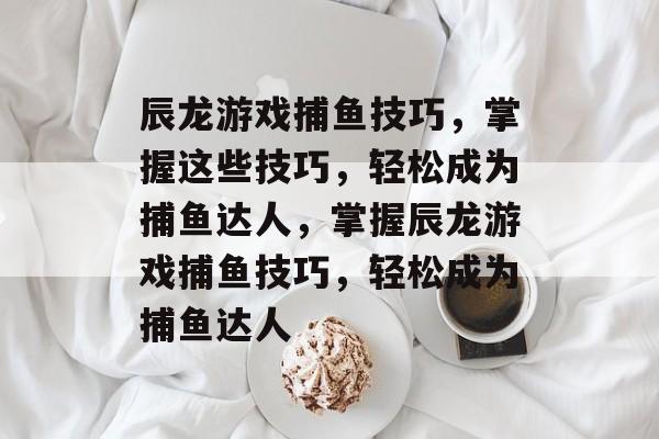 辰龙游戏捕鱼技巧,掌握这些技巧,轻松成为捕鱼达人,掌握辰龙游戏捕鱼技巧,轻松成为捕鱼达人 辰龙游戏捕鱼技巧,掌握这些技巧,轻松成为捕鱼达人,掌握辰龙游戏捕鱼技巧,轻松成为捕鱼达人
