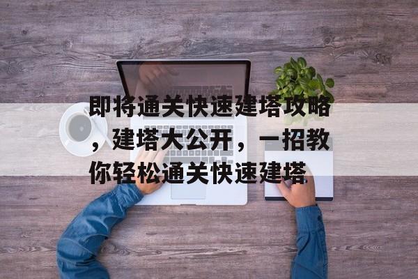 即将通关快速建塔攻略,建塔大公开,一招教你轻松通关快速建塔 即将通关快速建塔攻略,建塔大公开,一招教你轻松通关快速建塔