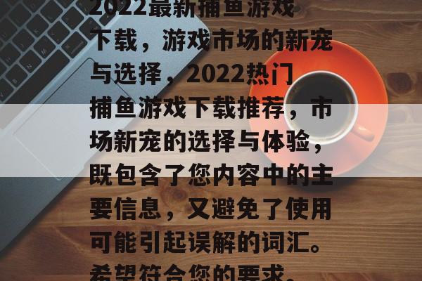2022最新捕鱼游戏下载,游戏市场的新宠与选择,2022热门捕鱼游戏下载推荐,市场新宠的选择与体验,既包含了您内容中的主要信息,又避免了使用可能引起误解的词汇。希望符合您的要求。 2022最新捕鱼游戏下载,游戏市场的新宠与选择,2022热门捕鱼游戏下载推荐,市场新宠的选择与体验,既包含了您内容中的主要信息,又避免了使用可能引起误解的词汇。希望符合您的要求。