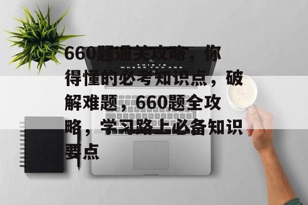 660题通关攻略，你得懂的必考知识点，破解难题，660题全攻略，学习路上必备知识要点