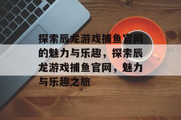 探索辰龙游戏捕鱼官网的魅力与乐趣,探索辰龙游戏捕鱼官网,魅力与乐趣之旅 探索辰龙游戏捕鱼官网的魅力与乐趣,探索辰龙游戏捕鱼官网,魅力与乐趣之旅