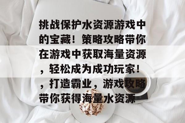 挑战保护水资源游戏中的宝藏!策略攻略带你在游戏中获取海量资源,轻松成为成功玩家!,打造霸业,游戏攻略带你获得海量水资源 挑战保护水资源游戏中的宝藏!策略攻略带你在游戏中获取海量资源,轻松成为成功玩家!,打造霸业,游戏攻略带你获得海量水资源