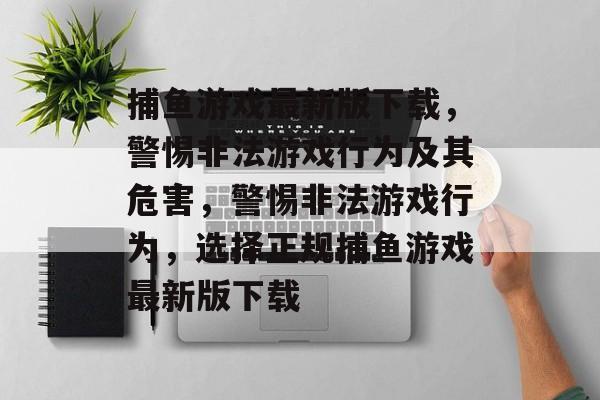 捕鱼游戏最新版下载，警惕非法游戏行为及其危害，警惕非法游戏行为，选择正规捕鱼游戏最新版下载