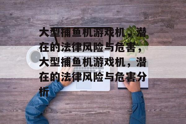 大型捕鱼机游戏机,潜在的法律风险与危害,大型捕鱼机游戏机,潜在的法律风险与危害分析 大型捕鱼机游戏机,潜在的法律风险与危害,大型捕鱼机游戏机,潜在的法律风险与危害分析