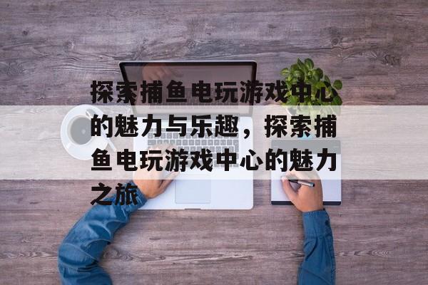 探索捕鱼电玩游戏中心的魅力与乐趣,探索捕鱼电玩游戏中心的魅力之旅 探索捕鱼电玩游戏中心的魅力与乐趣,探索捕鱼电玩游戏中心的魅力之旅