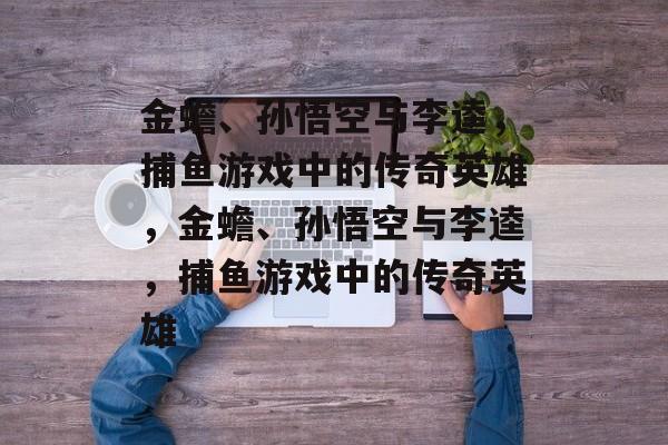 金蟾、孙悟空与李逵,捕鱼游戏中的传奇英雄,金蟾、孙悟空与李逵,捕鱼游戏中的传奇英雄 金蟾、孙悟空与李逵,捕鱼游戏中的传奇英雄,金蟾、孙悟空与李逵,捕鱼游戏中的传奇英雄