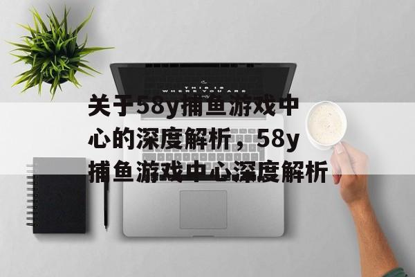 关于58y捕鱼游戏中心的深度解析,58y捕鱼游戏中心深度解析 关于58y捕鱼游戏中心的深度解析,58y捕鱼游戏中心深度解析