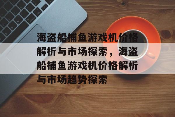 海盗船捕鱼游戏机价格解析与市场探索,海盗船捕鱼游戏机价格解析与市场趋势探索 海盗船捕鱼游戏机价格解析与市场探索,海盗船捕鱼游戏机价格解析与市场趋势探索