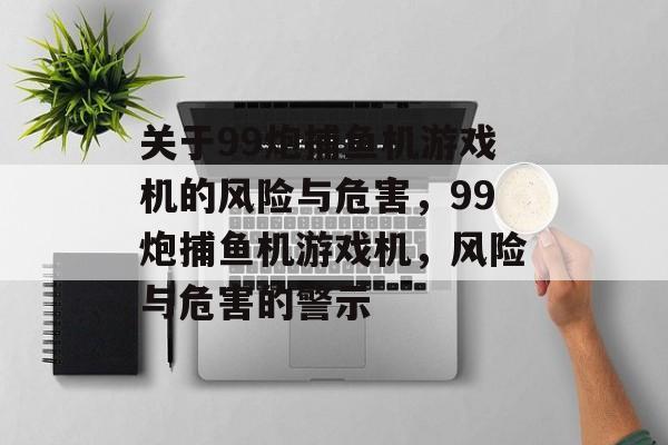 关于99炮捕鱼机游戏机的风险与危害,99炮捕鱼机游戏机,风险与危害的警示 关于99炮捕鱼机游戏机的风险与危害,99炮捕鱼机游戏机,风险与危害的警示
