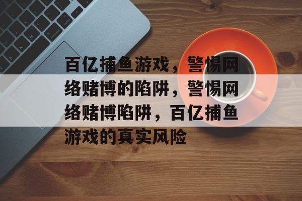 百亿捕鱼游戏,警惕网络赌博的陷阱,警惕网络赌博陷阱,百亿捕鱼游戏的真实风险 百亿捕鱼游戏,警惕网络赌博的陷阱,警惕网络赌博陷阱,百亿捕鱼游戏的真实风险
