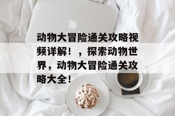 动物大冒险通关攻略视频详解!,探索动物世界,动物大冒险通关攻略大全! 动物大冒险通关攻略视频详解!,探索动物世界,动物大冒险通关攻略大全!