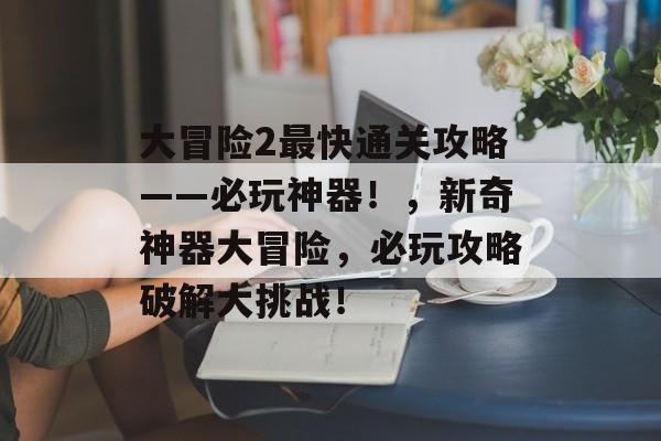 大冒险2最快通关攻略——必玩神器!,新奇神器大冒险,必玩攻略破解大挑战! 大冒险2最快通关攻略——必玩神器!,新奇神器大冒险,必玩攻略破解大挑战!