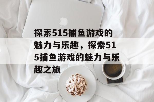 探索515捕鱼游戏的魅力与乐趣,探索515捕鱼游戏的魅力与乐趣之旅 探索515捕鱼游戏的魅力与乐趣,探索515捕鱼游戏的魅力与乐趣之旅