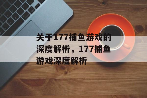 关于177捕鱼游戏的深度解析,177捕鱼游戏深度解析 关于177捕鱼游戏的深度解析,177捕鱼游戏深度解析