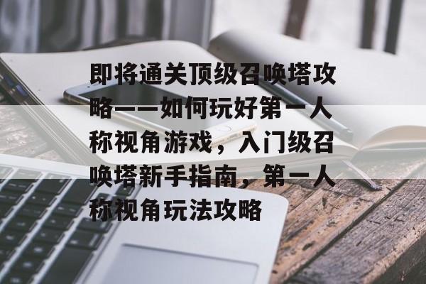 即将通关顶级召唤塔攻略——如何玩好第一人称视角游戏,入门级召唤塔新手指南,第一人称视角玩法攻略 即将通关顶级召唤塔攻略——如何玩好第一人称视角游戏,入门级召唤塔新手指南,第一人称视角玩法攻略
