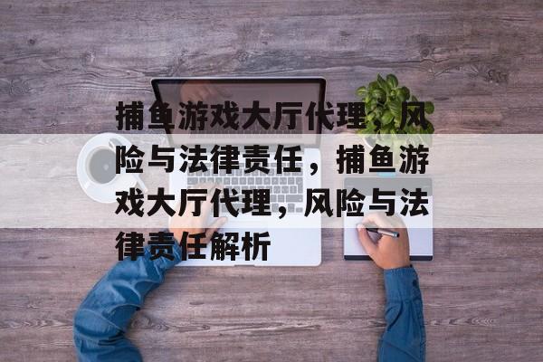 捕鱼游戏大厅代理,风险与法律责任,捕鱼游戏大厅代理,风险与法律责任解析 捕鱼游戏大厅代理,风险与法律责任,捕鱼游戏大厅代理,风险与法律责任解析