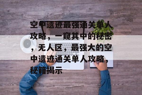 空中遗迹最强通关单人攻略,一窥其中的秘密,无人区,最强大的空中遗迹通关单人攻略,秘籍揭示 空中遗迹最强通关单人攻略,一窥其中的秘密,无人区,最强大的空中遗迹通关单人攻略,秘籍揭示