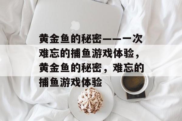 黄金鱼的秘密——一次难忘的捕鱼游戏体验,黄金鱼的秘密,难忘的捕鱼游戏体验 黄金鱼的秘密——一次难忘的捕鱼游戏体验,黄金鱼的秘密,难忘的捕鱼游戏体验