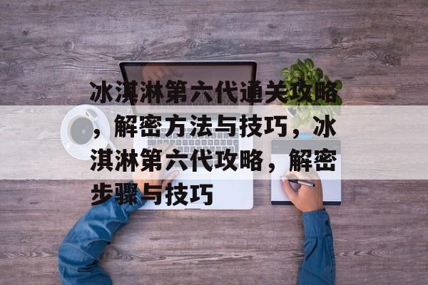 冰淇淋第六代通关攻略,解密方法与技巧,冰淇淋第六代攻略,解密步骤与技巧 冰淇淋第六代通关攻略,解密方法与技巧,冰淇淋第六代攻略,解密步骤与技巧