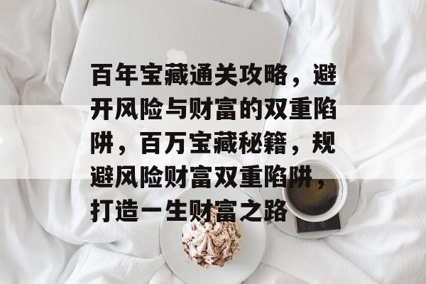 百年宝藏通关攻略,避开风险与财富的双重陷阱,百万宝藏秘籍,规避风险财富双重陷阱,打造一生财富之路 百年宝藏通关攻略,避开风险与财富的双重陷阱,百万宝藏秘籍,规避风险财富双重陷阱,打造一生财富之路