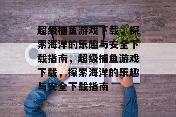 超级捕鱼游戏下载,探索海洋的乐趣与安全下载指南,超级捕鱼游戏下载,探索海洋的乐趣与安全下载指南 超级捕鱼游戏下载,探索海洋的乐趣与安全下载指南,超级捕鱼游戏下载,探索海洋的乐趣与安全下载指南