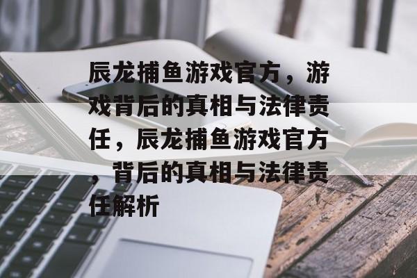 辰龙捕鱼游戏官方,游戏背后的真相与法律责任,辰龙捕鱼游戏官方,背后的真相与法律责任解析 辰龙捕鱼游戏官方,游戏背后的真相与法律责任,辰龙捕鱼游戏官方,背后的真相与法律责任解析