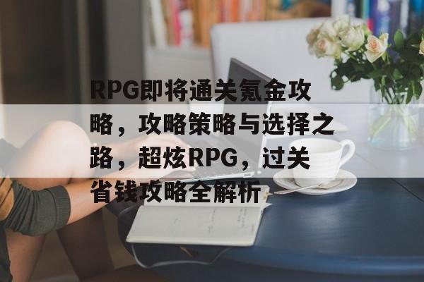 RPG即将通关氪金攻略,攻略策略与选择之路,超炫RPG,过关省钱攻略全解析 RPG即将通关氪金攻略,攻略策略与选择之路,超炫RPG,过关省钱攻略全解析