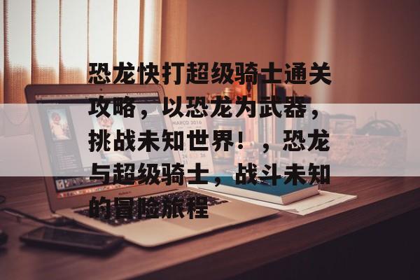 恐龙快打超级骑士通关攻略，以恐龙为武器，挑战未知世界！，恐龙与超级骑士，战斗未知的冒险旅程