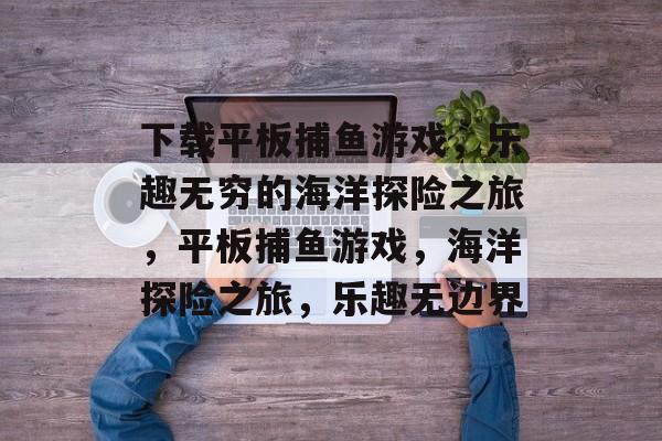 下载平板捕鱼游戏,乐趣无穷的海洋探险之旅,平板捕鱼游戏,海洋探险之旅,乐趣无边界 下载平板捕鱼游戏,乐趣无穷的海洋探险之旅,平板捕鱼游戏,海洋探险之旅,乐趣无边界