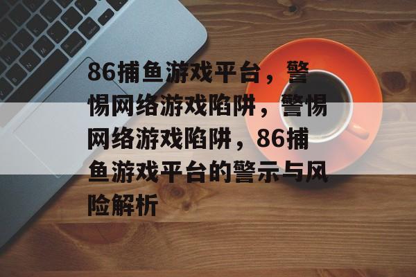 86捕鱼游戏平台，警惕网络游戏陷阱，警惕网络游戏陷阱，86捕鱼游戏平台的警示与风险解析