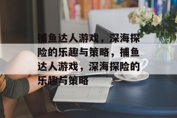 捕鱼达人游戏，深海探险的乐趣与策略，捕鱼达人游戏，深海探险的乐趣与策略