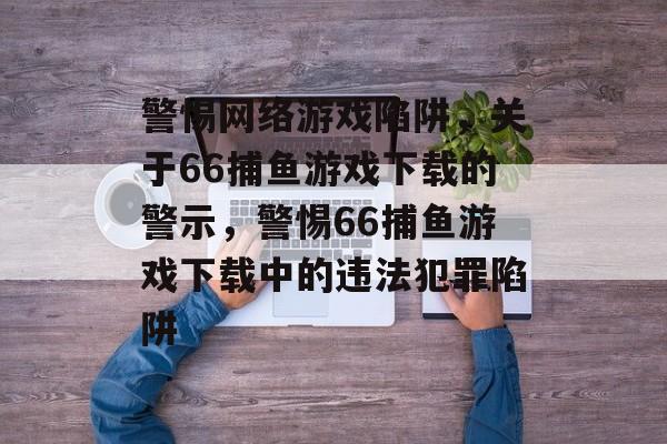 警惕网络游戏陷阱,关于66捕鱼游戏下载的警示,警惕66捕鱼游戏下载中的违法犯罪陷阱 警惕网络游戏陷阱,关于66捕鱼游戏下载的警示,警惕66捕鱼游戏下载中的违法犯罪陷阱