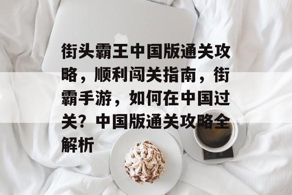街头霸王中国版通关攻略,顺利闯关指南,街霸手游,如何在中国过关?中国版通关攻略全解析 街头霸王中国版通关攻略,顺利闯关指南,街霸手游,如何在中国过关?中国版通关攻略全解析