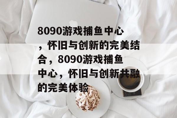 8090游戏捕鱼中心,怀旧与创新的完美结合,8090游戏捕鱼中心,怀旧与创新共融的完美体验 8090游戏捕鱼中心,怀旧与创新的完美结合,8090游戏捕鱼中心,怀旧与创新共融的完美体验