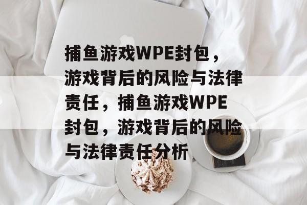 捕鱼游戏WPE封包,游戏背后的风险与法律责任,捕鱼游戏WPE封包,游戏背后的风险与法律责任分析 捕鱼游戏WPE封包,游戏背后的风险与法律责任,捕鱼游戏WPE封包,游戏背后的风险与法律责任分析