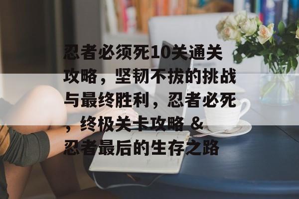 忍者必须死10关通关攻略,坚韧不拔的挑战与最终胜利,忍者必死,终极关卡攻略 & 忍者最后的生存之路 忍者必须死10关通关攻略,坚韧不拔的挑战与最终胜利,忍者必死,终极关卡攻略 & 忍者最后的生存之路