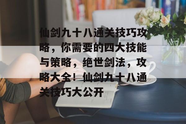 仙剑九十八通关技巧攻略,你需要的四大技能与策略,绝世剑法,攻略大全!仙剑九十八通关技巧大公开 仙剑九十八通关技巧攻略,你需要的四大技能与策略,绝世剑法,攻略大全!仙剑九十八通关技巧大公开