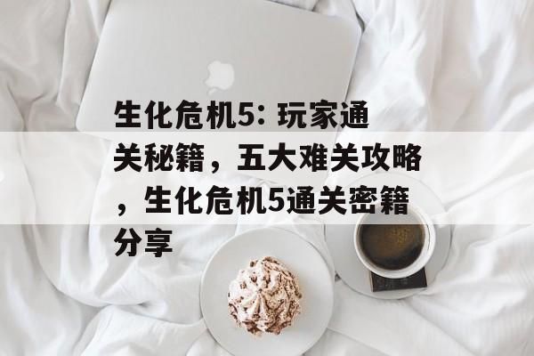 生化危机5: 玩家通关秘籍，五大难关攻略，生化危机5通关密籍分享