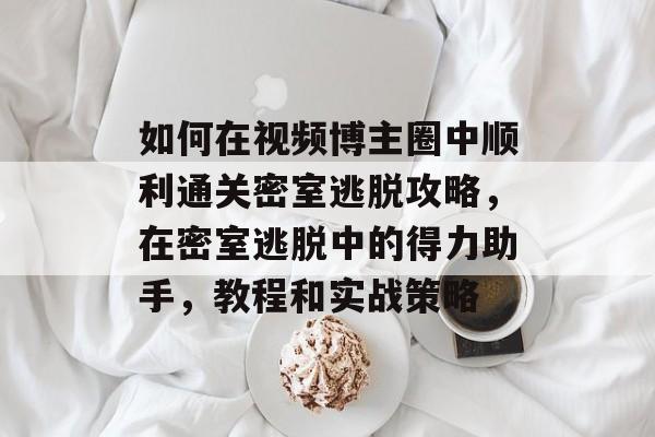 如何在视频博主圈中顺利通关密室逃脱攻略,在密室逃脱中的得力助手,教程和实战策略 如何在视频博主圈中顺利通关密室逃脱攻略,在密室逃脱中的得力助手,教程和实战策略