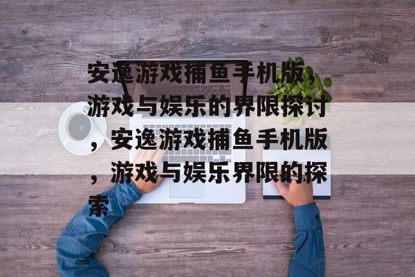 安逸游戏捕鱼手机版，游戏与娱乐的界限探讨，安逸游戏捕鱼手机版，游戏与娱乐界限的探索