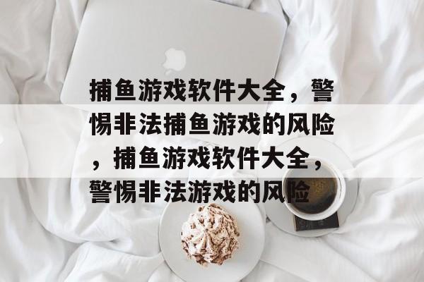 捕鱼游戏软件大全,警惕非法捕鱼游戏的风险,捕鱼游戏软件大全,警惕非法游戏的风险 捕鱼游戏软件大全,警惕非法捕鱼游戏的风险,捕鱼游戏软件大全,警惕非法游戏的风险