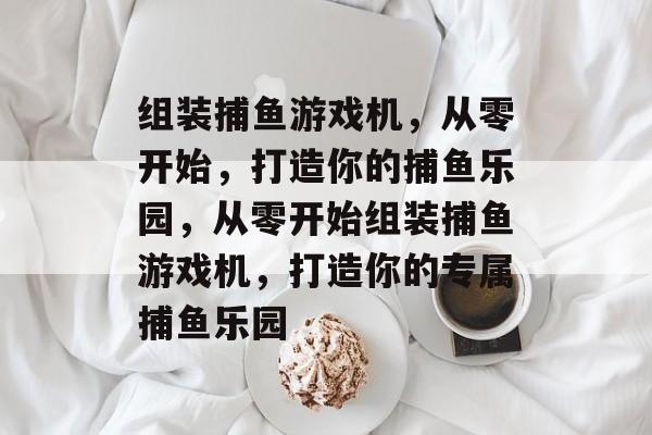 组装捕鱼游戏机，从零开始，打造你的捕鱼乐园，从零开始组装捕鱼游戏机，打造你的专属捕鱼乐园