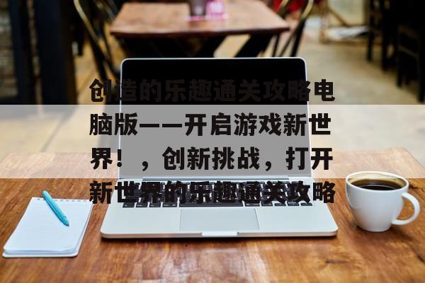 创造的乐趣通关攻略电脑版——开启游戏新世界!,创新挑战,打开新世界的乐趣通关攻略 创造的乐趣通关攻略电脑版——开启游戏新世界!,创新挑战,打开新世界的乐趣通关攻略