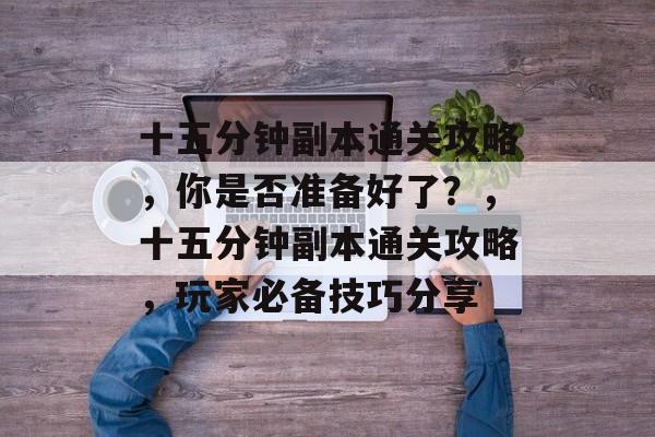 十五分钟副本通关攻略，你是否准备好了？，十五分钟副本通关攻略，玩家必备技巧分享