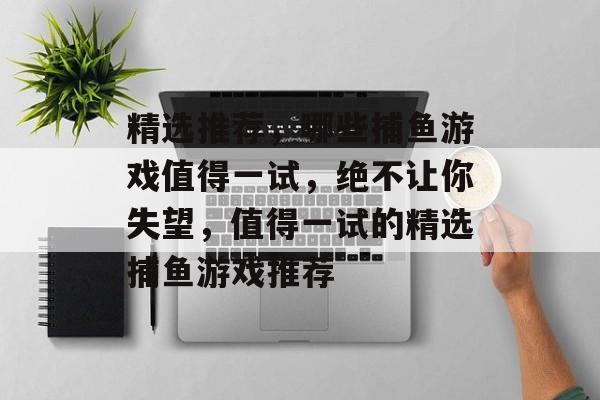 精选推荐,哪些捕鱼游戏值得一试,绝不让你失望,值得一试的精选捕鱼游戏推荐 精选推荐,哪些捕鱼游戏值得一试,绝不让你失望,值得一试的精选捕鱼游戏推荐