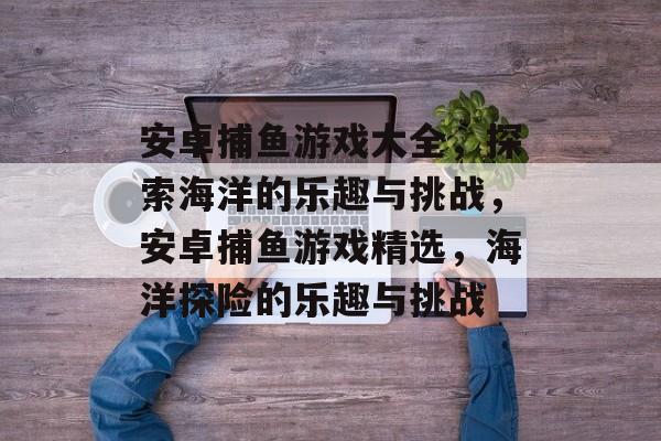 安卓捕鱼游戏大全,探索海洋的乐趣与挑战,安卓捕鱼游戏精选,海洋探险的乐趣与挑战 安卓捕鱼游戏大全,探索海洋的乐趣与挑战,安卓捕鱼游戏精选,海洋探险的乐趣与挑战