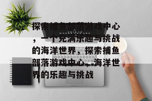 探索捕鱼部落游戏中心,一个充满乐趣与挑战的海洋世界,探索捕鱼部落游戏中心,海洋世界的乐趣与挑战 探索捕鱼部落游戏中心,一个充满乐趣与挑战的海洋世界,探索捕鱼部落游戏中心,海洋世界的乐趣与挑战