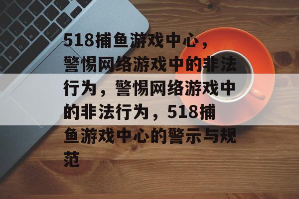 518捕鱼游戏中心，警惕网络游戏中的非法行为，警惕网络游戏中的非法行为，518捕鱼游戏中心的警示与规范