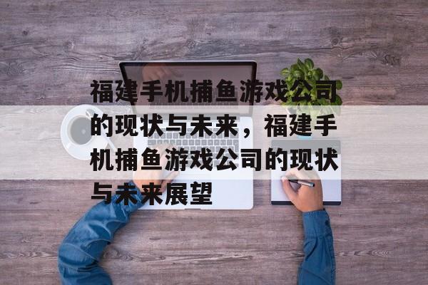 福建手机捕鱼游戏公司的现状与未来,福建手机捕鱼游戏公司的现状与未来展望 福建手机捕鱼游戏公司的现状与未来,福建手机捕鱼游戏公司的现状与未来展望