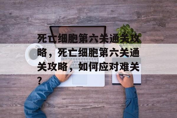 死亡细胞第六关通关攻略，死亡细胞第六关通关攻略，如何应对难关？